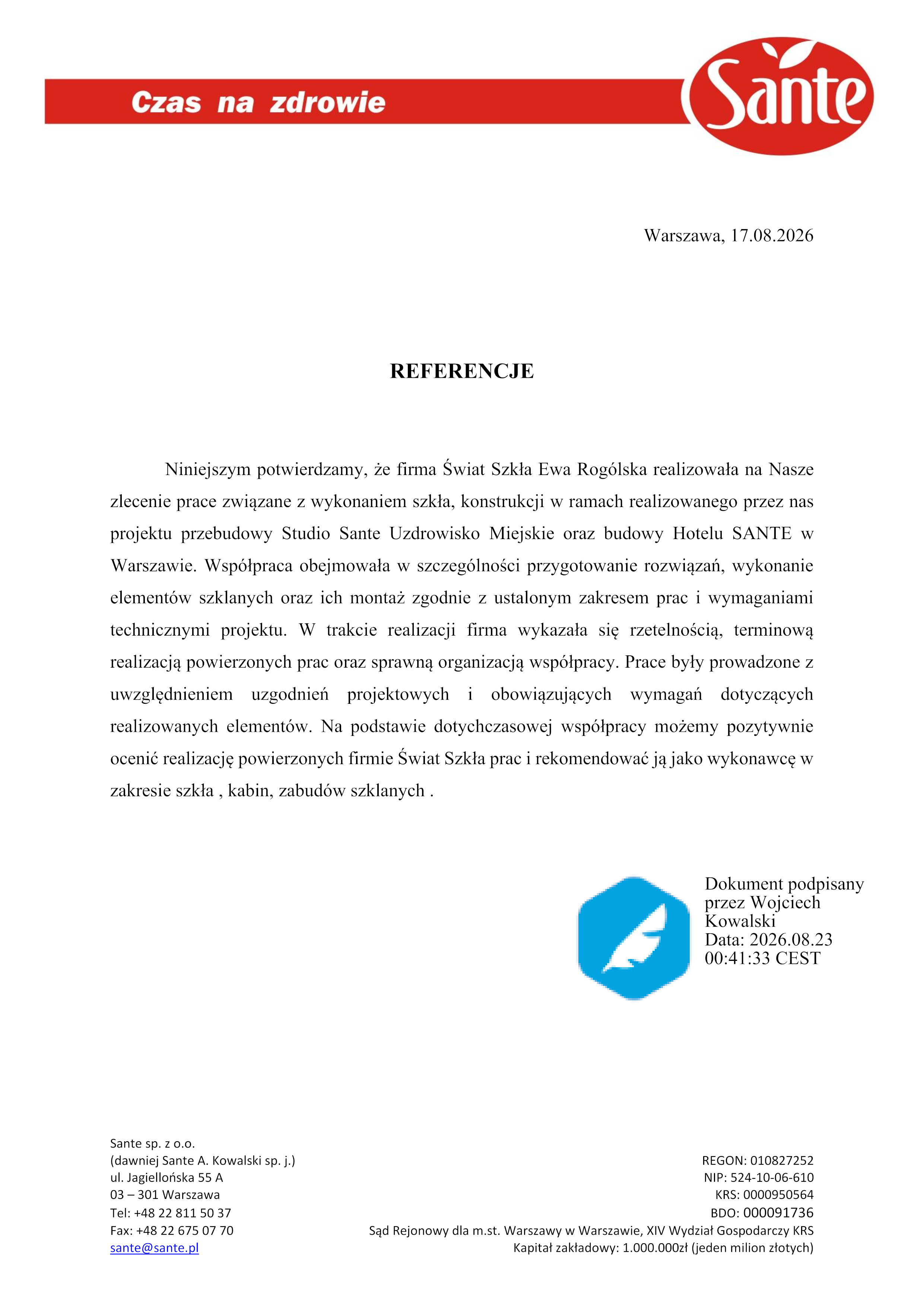 REFERENCJE
Niniejszym potwierdzamy, że firma Świat Szkła Ewa Rog&oacute;lska realizowała na Nasze
zlecenie prace związane z wykonaniem szkła, konstrukcji w ramach realizowanego przez nas
projektu przebudowy Studio Sante Uzdrowisko Miejskie oraz budowy Hotelu SANTE w
Warszawie. Wsp&oacute;łpraca obejmowała w szczeg&oacute;lności przygotowanie rozwiązań, wykonanie
element&oacute;w szklanych oraz ich montaż zgodnie z ustalonym zakresem prac i wymaganiami
technicznymi projektu. W trakcie realizacji firma wykazała się rzetelnością, terminową
realizacją powierzonych prac oraz sprawną organizacją wsp&oacute;łpracy. Prace były prowadzone z
uwzględnieniem uzgodnień projektowych i obowiązujących wymagań dotyczących
realizowanych element&oacute;w. Na podstawie dotychczasowej wsp&oacute;łpracy możemy pozytywnie
ocenić realizację powierzonych firmie Świat Szkła prac i rekomendować ją jako wykonawcę w
zakresie szkła , kabin, zabud&oacute;w szklanych.